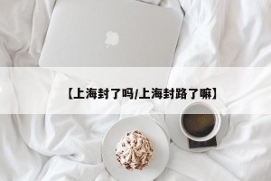 【上海封了吗/上海封路了嘛】