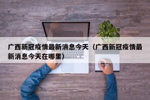 广西新冠疫情最新消息今天（广西新冠疫情最新消息今天在哪里）