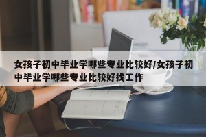 女孩子初中毕业学哪些专业比较好/女孩子初中毕业学哪些专业比较好找工作