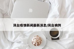 凤台疫情新闻最新消息/凤台病例