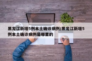 黑龙江新增5例本土确诊病例/黑龙江新增5例本土确诊病例是哪里的