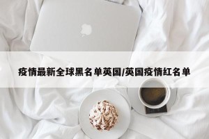 疫情最新全球黑名单英国/英国疫情红名单