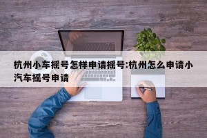 杭州小车摇号怎样申请摇号:杭州怎么申请小汽车摇号申请
