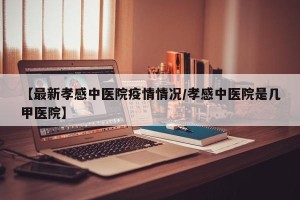 【最新孝感中医院疫情情况/孝感中医院是几甲医院】