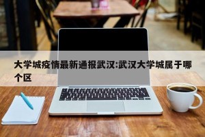 大学城疫情最新通报武汉:武汉大学城属于哪个区