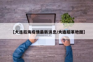 【大连后海疫情最新消息/大连后革地图】