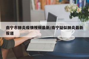 南宁市肺炎疫情视频最新/南宁疑似肺炎最新报道