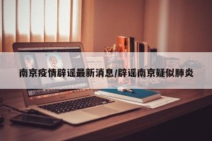 南京疫情辟谣最新消息/辟谣南京疑似肺炎