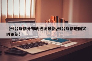 【邢台疫情分布轨迹图最新,邢台疫情地图实时更新】