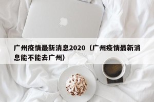 广州疫情最新消息2020（广州疫情最新消息能不能去广州）