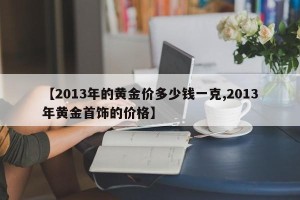 【2013年的黄金价多少钱一克,2013年黄金首饰的价格】