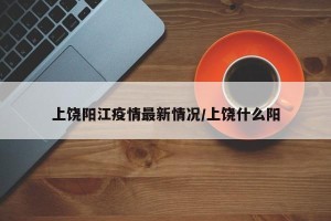 上饶阳江疫情最新情况/上饶什么阳