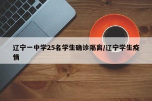 辽宁一中学25名学生确诊隔离/辽宁学生疫情