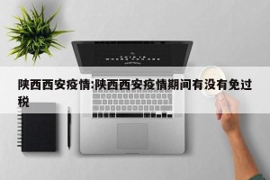 陕西西安疫情:陕西西安疫情期间有没有免过税