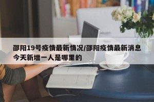 邵阳19号疫情最新情况/邵阳疫情最新消息今天新增一人是哪里的