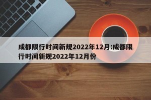 成都限行时间新规2022年12月:成都限行时间新规2022年12月份