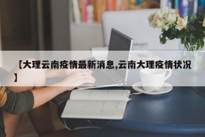 【大理云南疫情最新消息,云南大理疫情状况】