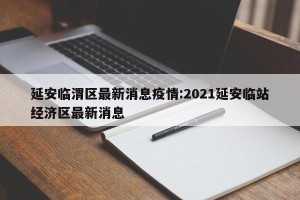 延安临渭区最新消息疫情:2021延安临站经济区最新消息
