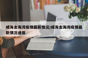 威海金海湾疫情最新情况/威海金海湾疫情最新情况通报