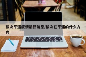 榆次平遥疫情最新消息/榆次在平遥的什么方向