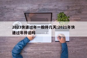 2023快递过年一般停几天:2021年快递过年停运吗