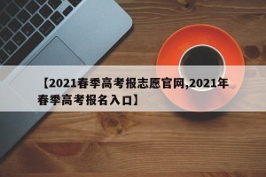 【2021春季高考报志愿官网,2021年春季高考报名入口】