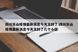 四川乐山疫情最新消息今天又封了:四川乐山疫情最新消息今天又封了几个小区