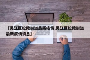 【吴江区松陵街道最新疫情,吴江区松陵街道最新疫情消息】