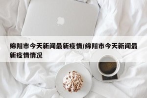 绵阳市今天新闻最新疫情/绵阳市今天新闻最新疫情情况
