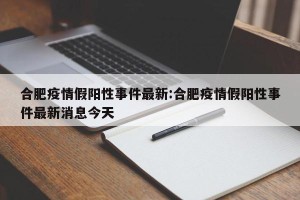 合肥疫情假阳性事件最新:合肥疫情假阳性事件最新消息今天