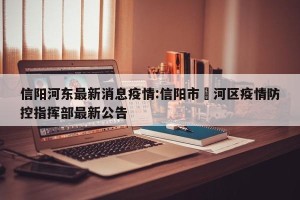 信阳河东最新消息疫情:信阳市浉河区疫情防控指挥部最新公告