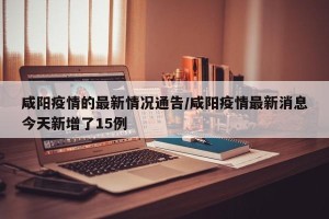 咸阳疫情的最新情况通告/咸阳疫情最新消息今天新增了15例