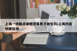 上海一核酸点被砸涉事男子被处罚/上海伪造核酸检测