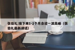 张伯礼:接下来1-2个月会迎一波高峰（张伯礼最新讲话）