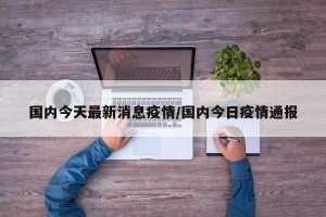 国内今天最新消息疫情/国内今日疫情通报