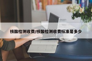 核酸检测收费/核酸检测收费标准是多少