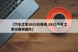 【汽车之家2022价格表,2021汽车之家价格和图片】