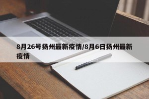 8月26号扬州最新疫情/8月6日扬州最新疫情