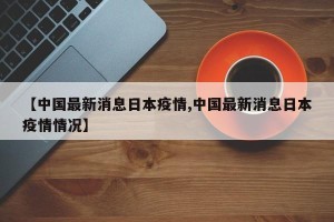 【中国最新消息日本疫情,中国最新消息日本疫情情况】