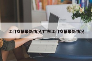江门疫情最新情况/广东江门疫情最新情况