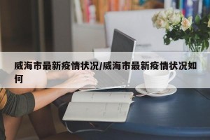 威海市最新疫情状况/威海市最新疫情状况如何