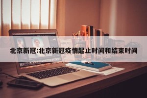 北京新冠:北京新冠疫情起止时间和结束时间