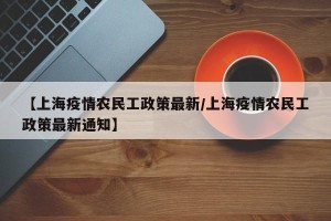 【上海疫情农民工政策最新/上海疫情农民工政策最新通知】