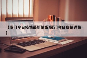 【厦门今日疫情最新情况/厦门今日疫情详情】