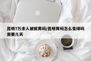 昆明7万余人被赋黄码/昆明黄码怎么变绿码需要几天
