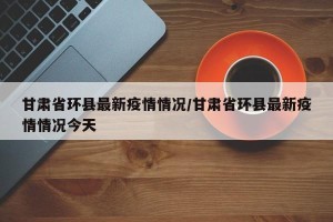 甘肃省环县最新疫情情况/甘肃省环县最新疫情情况今天