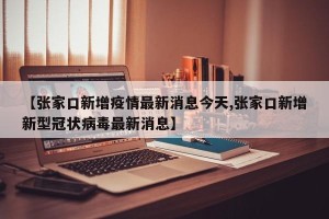 【张家口新增疫情最新消息今天,张家口新增新型冠状病毒最新消息】