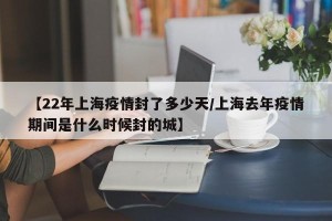 【22年上海疫情封了多少天/上海去年疫情期间是什么时候封的城】