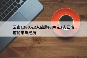 云南1280元2人旅游/880元2人云南游的亲身经历