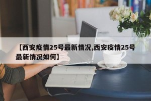 【西安疫情25号最新情况,西安疫情25号最新情况如何】